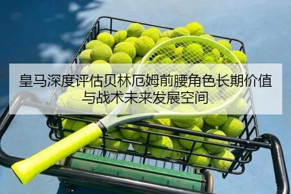 皇马深度评估贝林厄姆前腰角色长期价值与战术未来发展空间