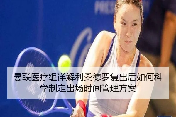 曼联医疗组详解利桑德罗复出后如何科学制定出场时间管理方案