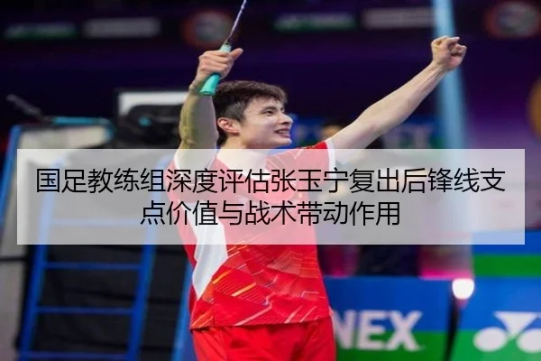 国足教练组深度评估张玉宁复出后锋线支点价值与战术带动作用