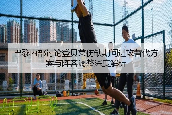 巴黎内部讨论登贝莱伤缺期间进攻替代方案与阵容调整深度解析