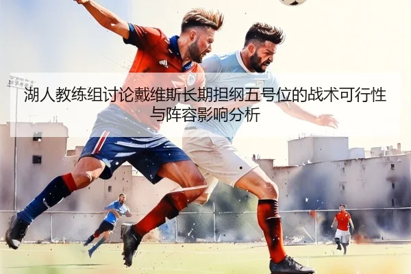 湖人教练组讨论戴维斯长期担纲五号位的战术可行性与阵容影响分析