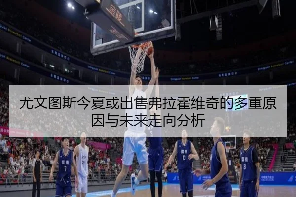 尤文图斯今夏或出售弗拉霍维奇的多重原因与未来走向分析