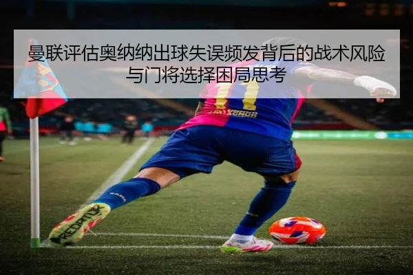 曼联评估奥纳纳出球失误频发背后的战术风险与门将选择困局思考