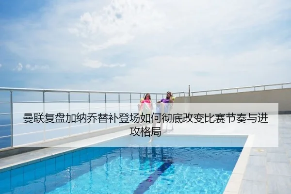 曼联复盘加纳乔替补登场如何彻底改变比赛节奏与进攻格局