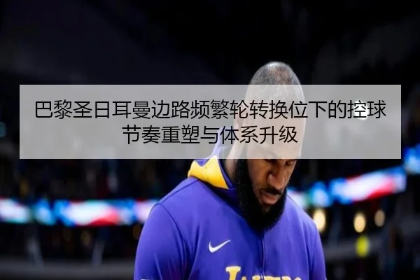巴黎圣日耳曼边路频繁轮转换位下的控球节奏重塑与体系升级