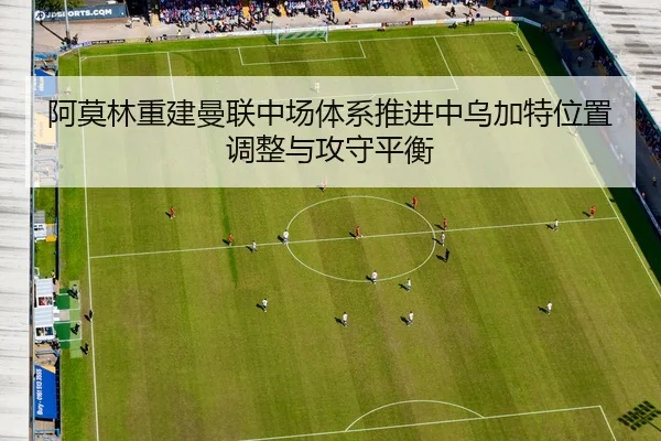 阿莫林重建曼联中场体系推进中乌加特位置调整与攻守平衡