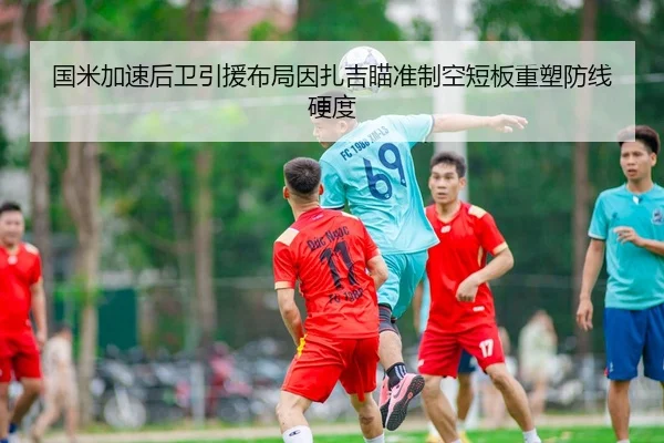 国米加速后卫引援布局因扎吉瞄准制空短板重塑防线硬度