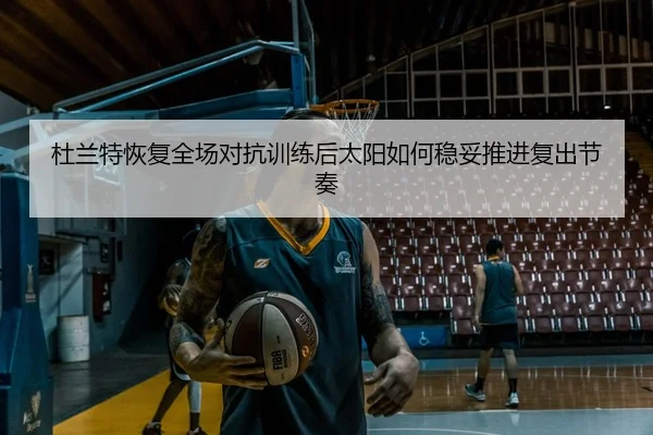 杜兰特恢复全场对抗训练后太阳如何稳妥推进复出节奏