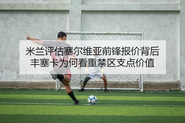 米兰评估塞尔维亚前锋报价背后 丰塞卡为何看重禁区支点价值